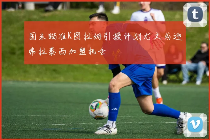 国米瞄准K图拉姆引援计划尤文或迎弗拉泰西加盟机会