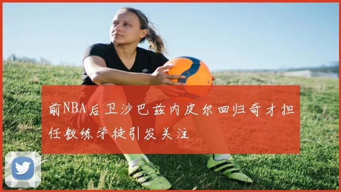 前NBA后卫沙巴兹内皮尔回归奇才担任教练学徒引发关注
