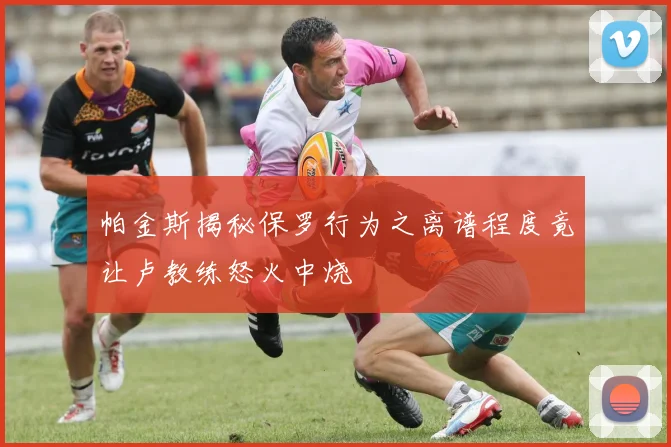 帕金斯揭秘保罗行为之离谱程度竟让卢教练怒火中烧
