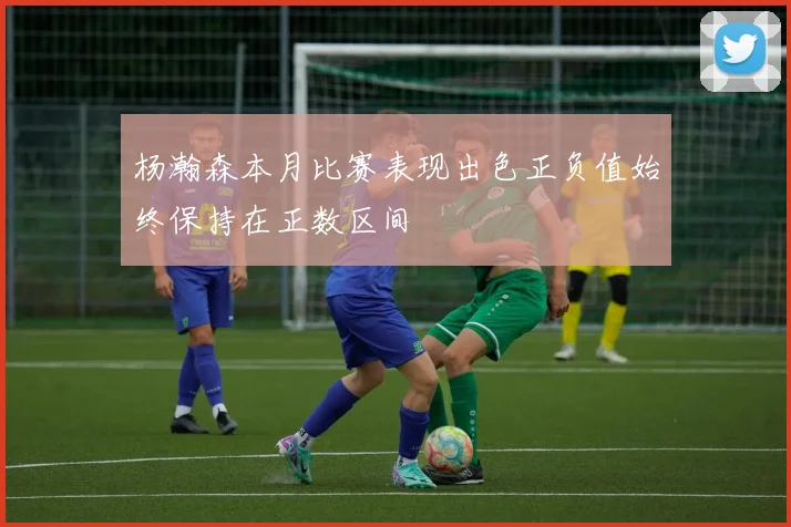 杨瀚森本月比赛表现出色正负值始终保持在正数区间