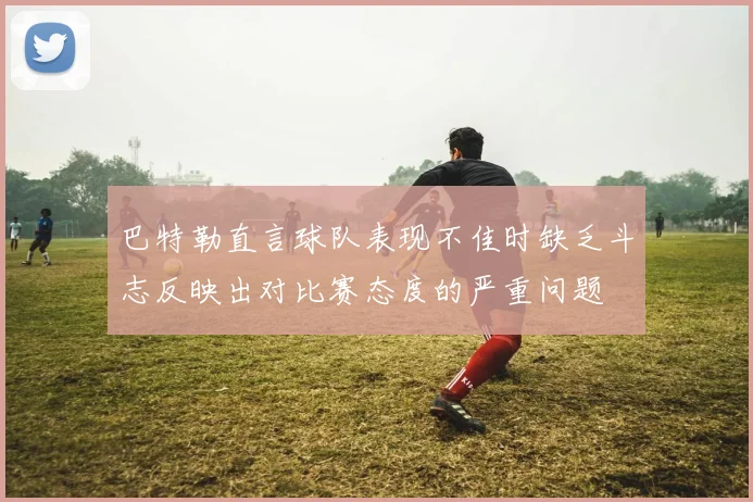 巴特勒直言球队表现不佳时缺乏斗志反映出对比赛态度的严重问题