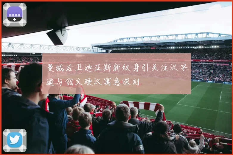 曼城后卫迪亚斯新纹身引关注汉字道与俄文硬汉寓意深刻