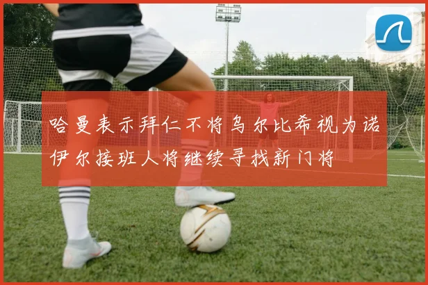 哈曼表示拜仁不将乌尔比希视为诺伊尔接班人将继续寻找新门将