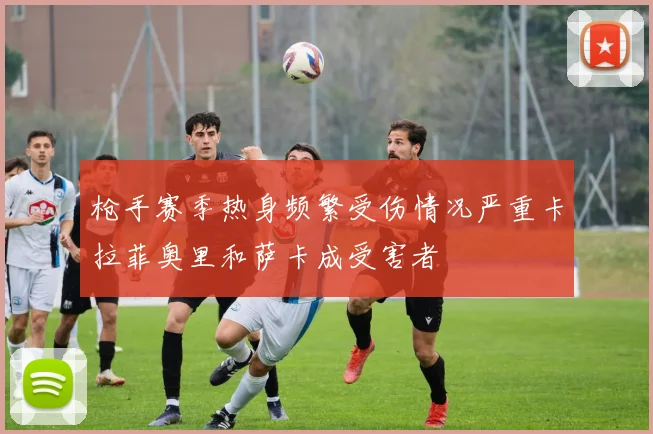 枪手赛季热身频繁受伤情况严重卡拉菲奥里和萨卡成受害者
