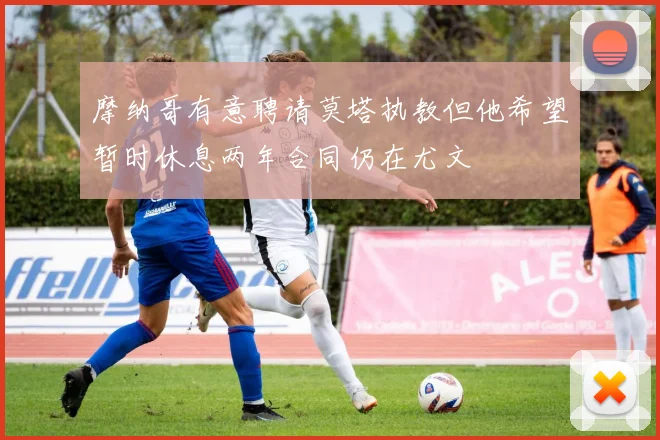 摩纳哥有意聘请莫塔执教但他希望暂时休息两年合同仍在尤文