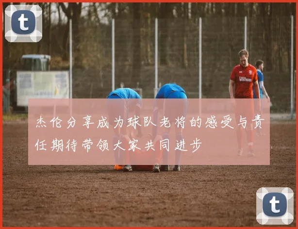杰伦分享成为球队老将的感受与责任期待带领大家共同进步