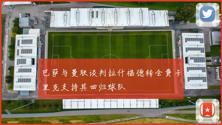 巴萨与曼联谈判拉什福德转会费卡里克支持其回归球队