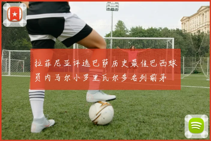 拉菲尼亚评选巴萨历史最佳巴西球员内马尔小罗里瓦尔多名列前茅