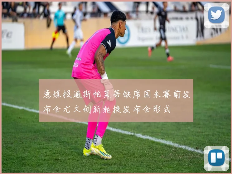 意媒报道斯帕莱蒂缺席国米赛前发布会尤文创新轮换发布会形式