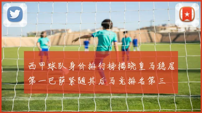 西甲球队身价排行榜揭晓皇马稳居第一巴萨紧随其后马竞排名第三