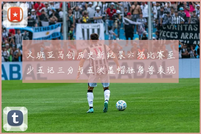 文班亚马创历史新纪录六场比赛至少五记三分与五次盖帽独角兽表现惊艳