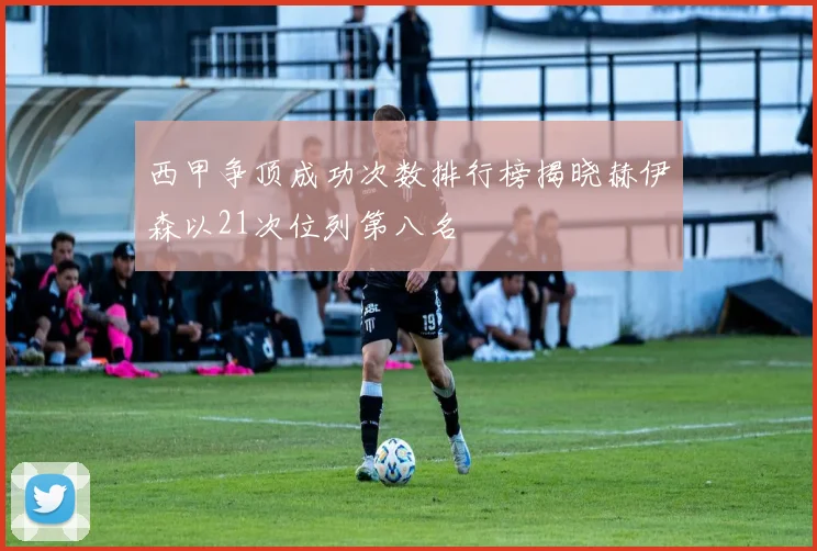 西甲争顶成功次数排行榜揭晓赫伊森以21次位列第八名