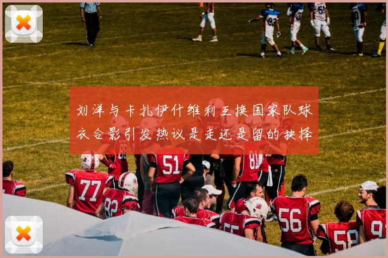 刘洋与卡扎伊什维利互换国家队球衣合影引发热议是走还是留的抉择时刻