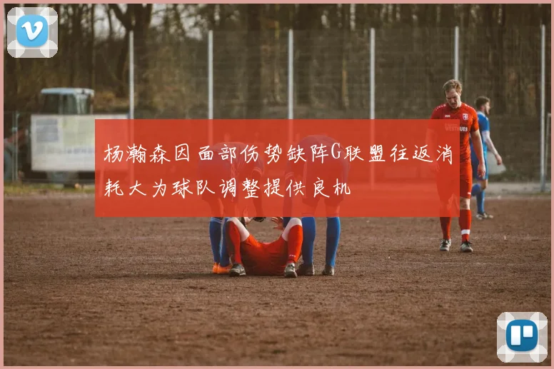 杨瀚森因面部伤势缺阵G联盟往返消耗大为球队调整提供良机
