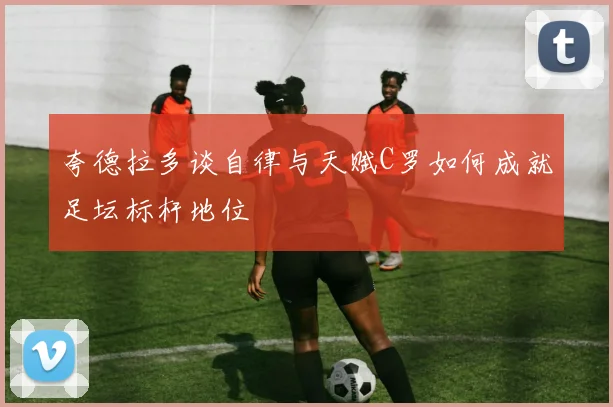 夸德拉多谈自律与天赋C罗如何成就足坛标杆地位