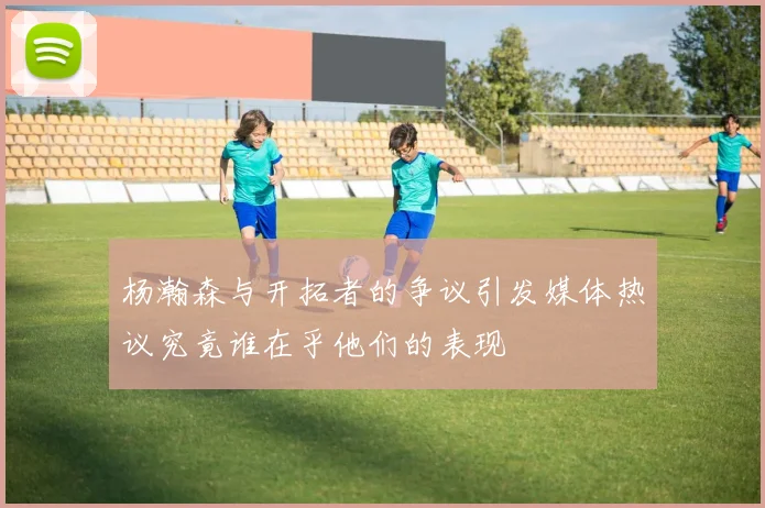 杨瀚森与开拓者的争议引发媒体热议究竟谁在乎他们的表现