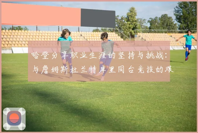哈登分享职业生涯的坚持与挑战：与詹姆斯杜兰特库里同台竞技的艰辛