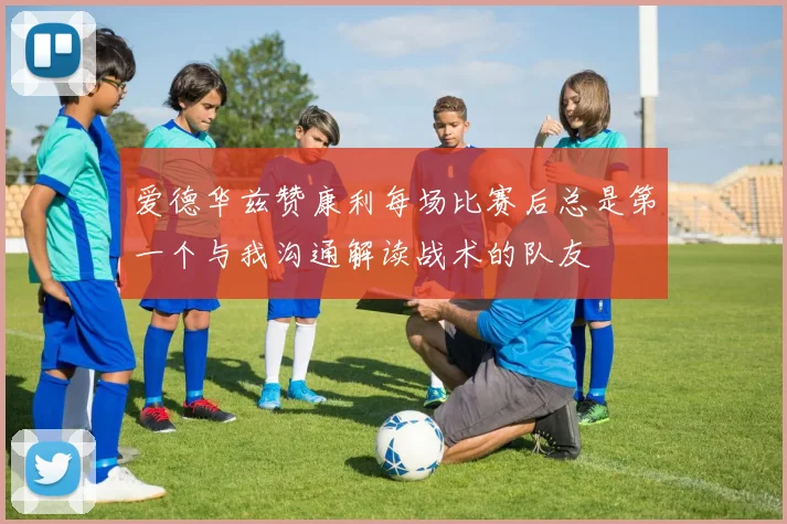 爱德华兹赞康利每场比赛后总是第一个与我沟通解读战术的队友