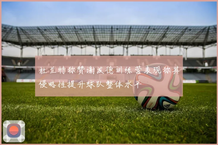 杜兰特称赞谢泼德训练营表现称其侵略性提升球队整体水平