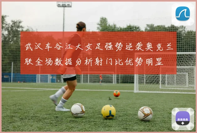 武汉车谷江大女足强势逆袭奥克兰联全场数据分析射门比优势明显