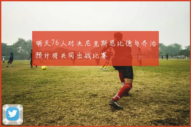 明天76人对决尼克斯恩比德与乔治预计将共同出战比赛
